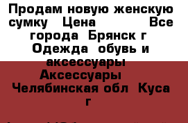 Продам новую женскую сумку › Цена ­ 1 900 - Все города, Брянск г. Одежда, обувь и аксессуары » Аксессуары   . Челябинская обл.,Куса г.